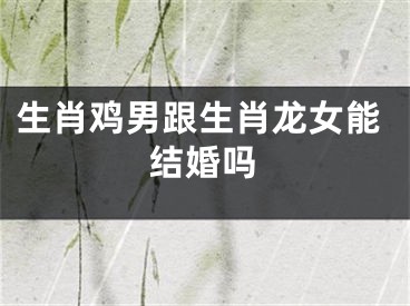 生肖鸡男跟生肖龙女能结婚吗