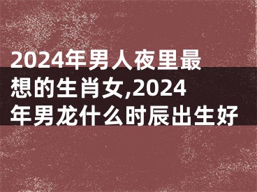 2024年男人夜里最想的生肖女,2024年男龙什么时辰出生好