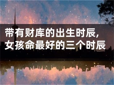 带有财库的出生时辰,女孩命最好的三个时辰