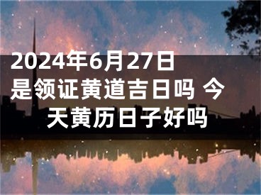 2024年6月27日是领证黄道吉日吗 今天黄历日子好吗