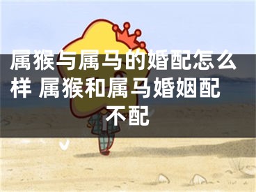 属猴与属马的婚配怎么样 属猴和属马婚姻配不配