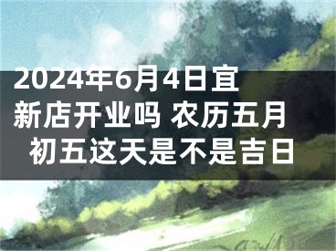 2024年6月4日宜新店开业吗 农历五月初五这天是不是吉日