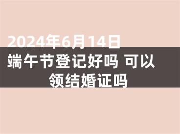 2024年6月14日端午节登记好吗 可以领结婚证吗