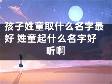 孩子姓童取什么名字最好 姓童起什么名字好听啊