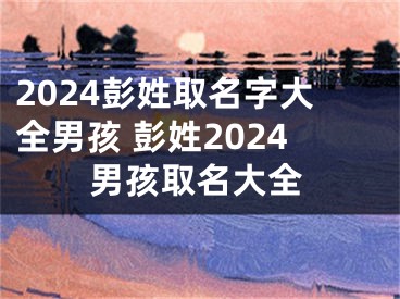 2024彭姓取名字大全男孩 彭姓2024男孩取名大全