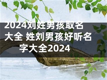 2024刘姓男孩取名大全 姓刘男孩好听名字大全2024