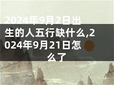 2024年9月2日出生的人五行缺什么,2024年9月21日怎么了