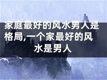 家庭最好的风水男人是格局,一个家最好的风水是男人