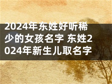 2024年东姓好听稀少的女孩名字 东姓2024年新生儿取名字
