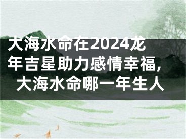 大海水命在2024龙年吉星助力感情幸福,大海水命哪一年生人