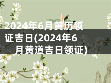 2024年6月黄历领证吉日(2024年6月黄道吉日领证)