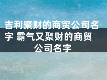 吉利聚财的商贸公司名字 霸气又聚财的商贸公司名字