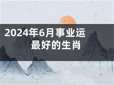 2024年6月事业运最好的生肖