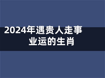 2024年遇贵人走事业运的生肖