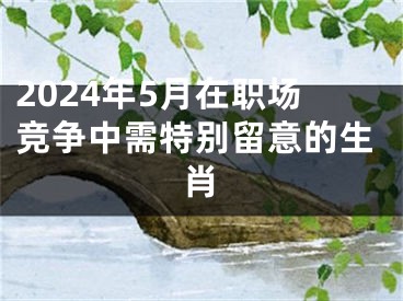 2024年5月在职场竞争中需特别留意的生肖