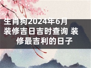 生肖狗2024年6月装修吉日吉时查询 装修最吉利的日子