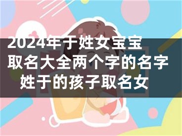 2024年于姓女宝宝取名大全两个字的名字 姓于的孩子取名女