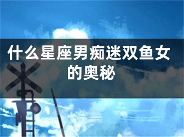 什么星座男痴迷双鱼女的奥秘