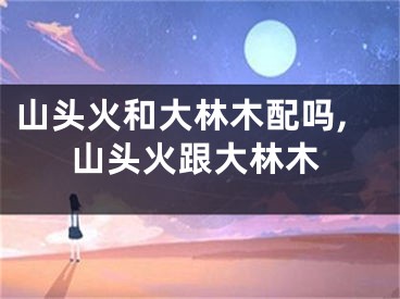山头火和大林木配吗,山头火跟大林木