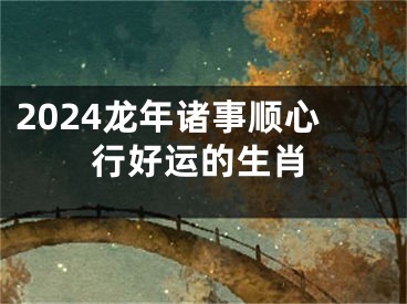 2024龙年诸事顺心行好运的生肖