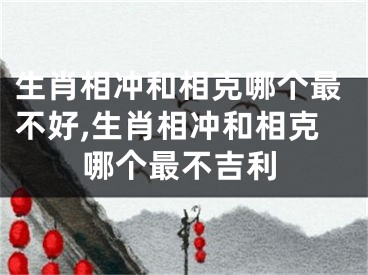 生肖相冲和相克哪个最不好,生肖相冲和相克哪个最不吉利