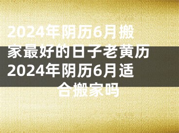 2024年阴历6月搬家最好的日子老黄历 2024年阴历6月适合搬家吗