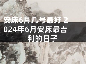 安床6月几号最好 2024年6月安床最吉利的日子