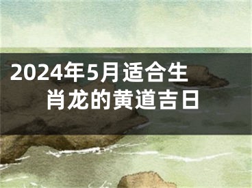 2024年5月适合生肖龙的黄道吉日