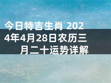 今日特吉生肖 2024年4月28日农历三月二十运势详解