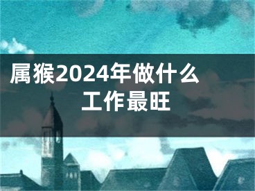 属猴2024年做什么工作最旺