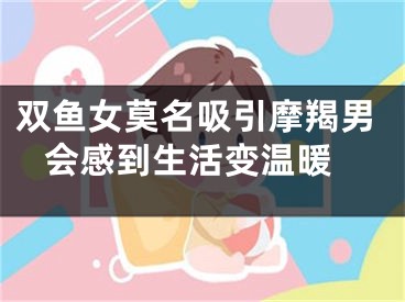 双鱼女莫名吸引摩羯男 会感到生活变温暖