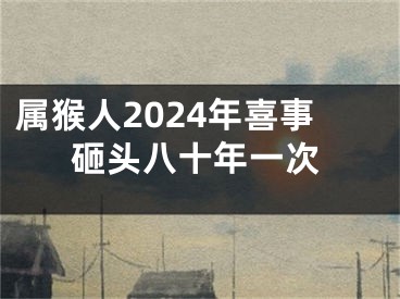 属猴人2024年喜事砸头八十年一次