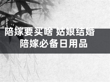 陪嫁要买啥 姑娘结婚陪嫁必备日用品
