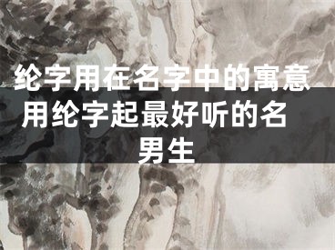 纶字用在名字中的寓意 用纶字起最好听的名男生