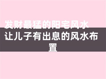 发财最猛的阳宅风水 让儿子有出息的风水布置