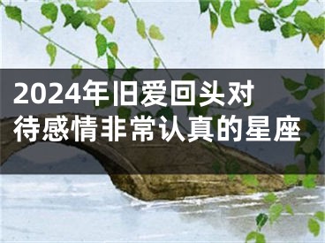 2024年旧爱回头对待感情非常认真的星座