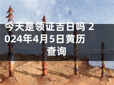 今天是领证吉日吗 2024年4月5日黄历查询