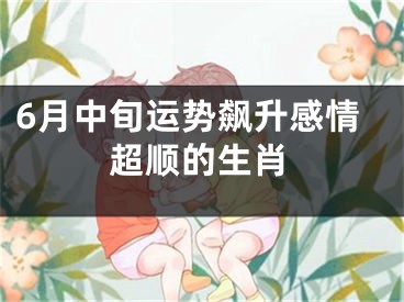 6月中旬运势飙升感情超顺的生肖