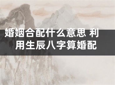 婚姻合配什么意思 利用生辰八字算婚配