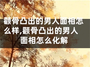 颧骨凸出的男人面相怎么样,颧骨凸出的男人面相怎么化解