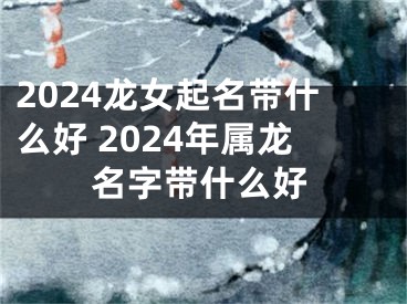 2024龙女起名带什么好 2024年属龙名字带什么好