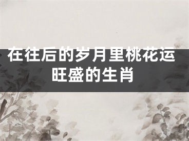 在往后的岁月里桃花运旺盛的生肖