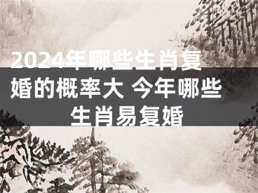 2024年哪些生肖复婚的概率大 今年哪些生肖易复婚