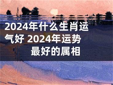 2024年什么生肖运气好 2024年运势最好的属相