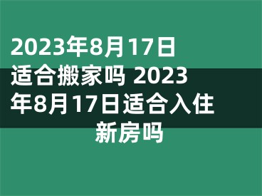 2023年8月17日适合搬家吗 2023年8月17日适合入住新房吗