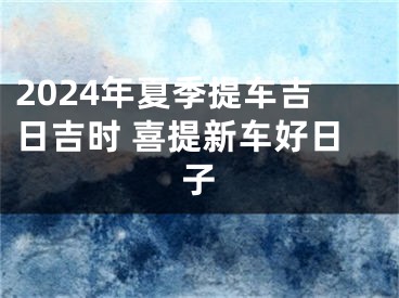 2024年夏季提车吉日吉时 喜提新车好日子