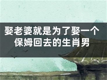 娶老婆就是为了娶一个保姆回去的生肖男