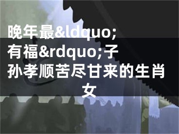晚年最&ldquo;有福&rdquo;子孙孝顺苦尽甘来的生肖女