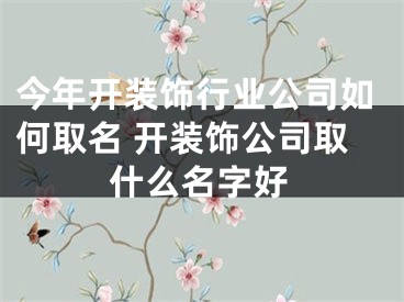 今年开装饰行业公司如何取名 开装饰公司取什么名字好