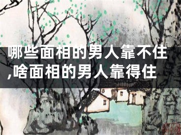 哪些面相的男人靠不住,啥面相的男人靠得住